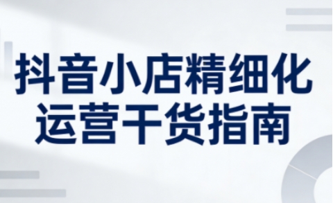 抖音小店精细化运营干货指南新版，助力商家系统提升店铺运营能力（更新26年5月）-灰产星球