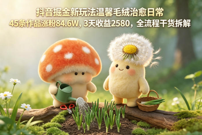 抖音掘金新玩法温馨毛绒治愈日常，45条作品涨粉84.6W，3天收益2580，全流程干货拆解-灰产星球