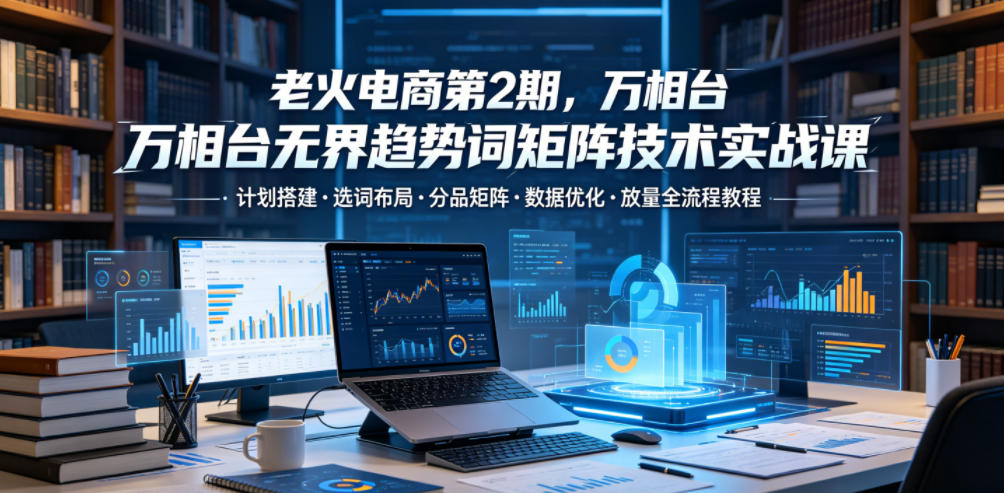 老火电商第2期，万相台无界趋势词矩阵技术实战课，计划搭建?选词布局?分品矩阵?数据优化?放量全流程教程-灰产星球